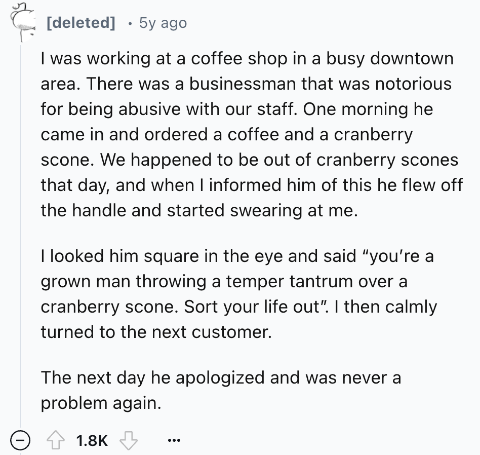 number - deleted 5y ago I was working at a coffee shop in a busy downtown area. There was a businessman that was notorious for being abusive with our staff. One morning he came in and ordered a coffee and a cranberry scone. We happened to be out of cranbe